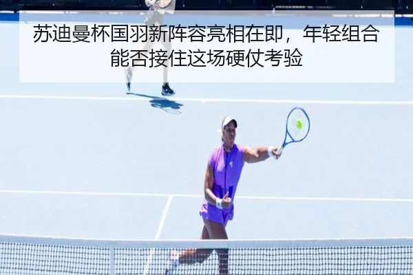 苏迪曼杯国羽新阵容亮相在即，年轻组合能否接住这场硬仗考验（kaiyun）