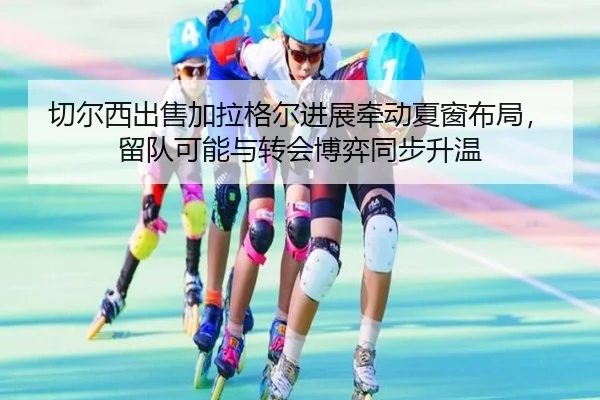 切尔西出售加拉格尔进展牵动夏窗布局，留队可能与转会博弈同步升温（kaiyun）